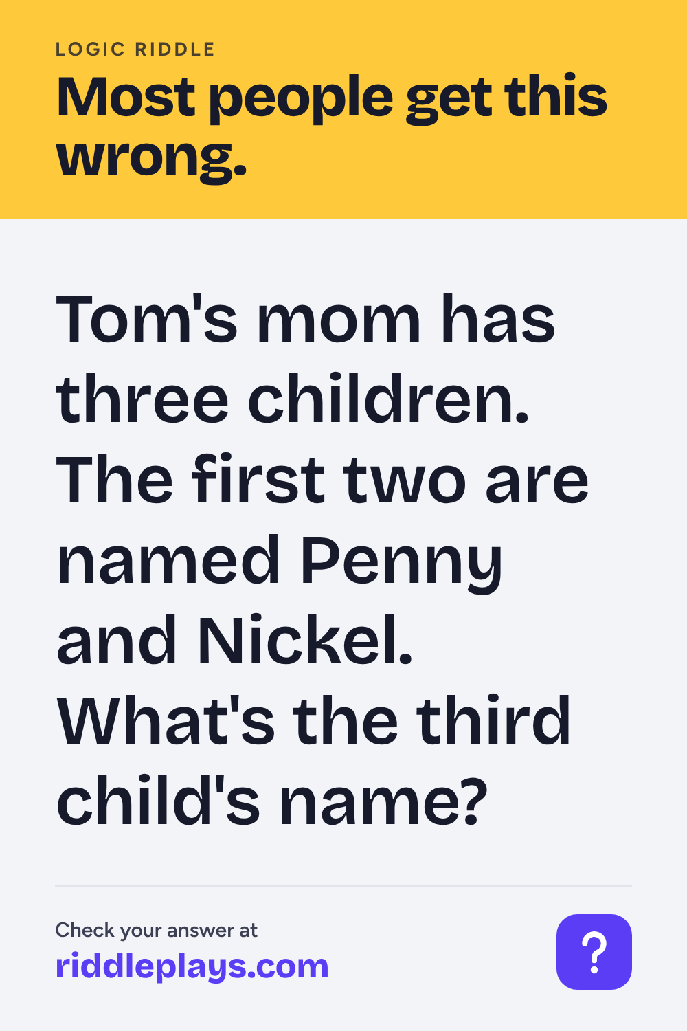Logic Riddle: Tom's mom has three children. The first two are named Penny and Nickel. What's the third child's name?