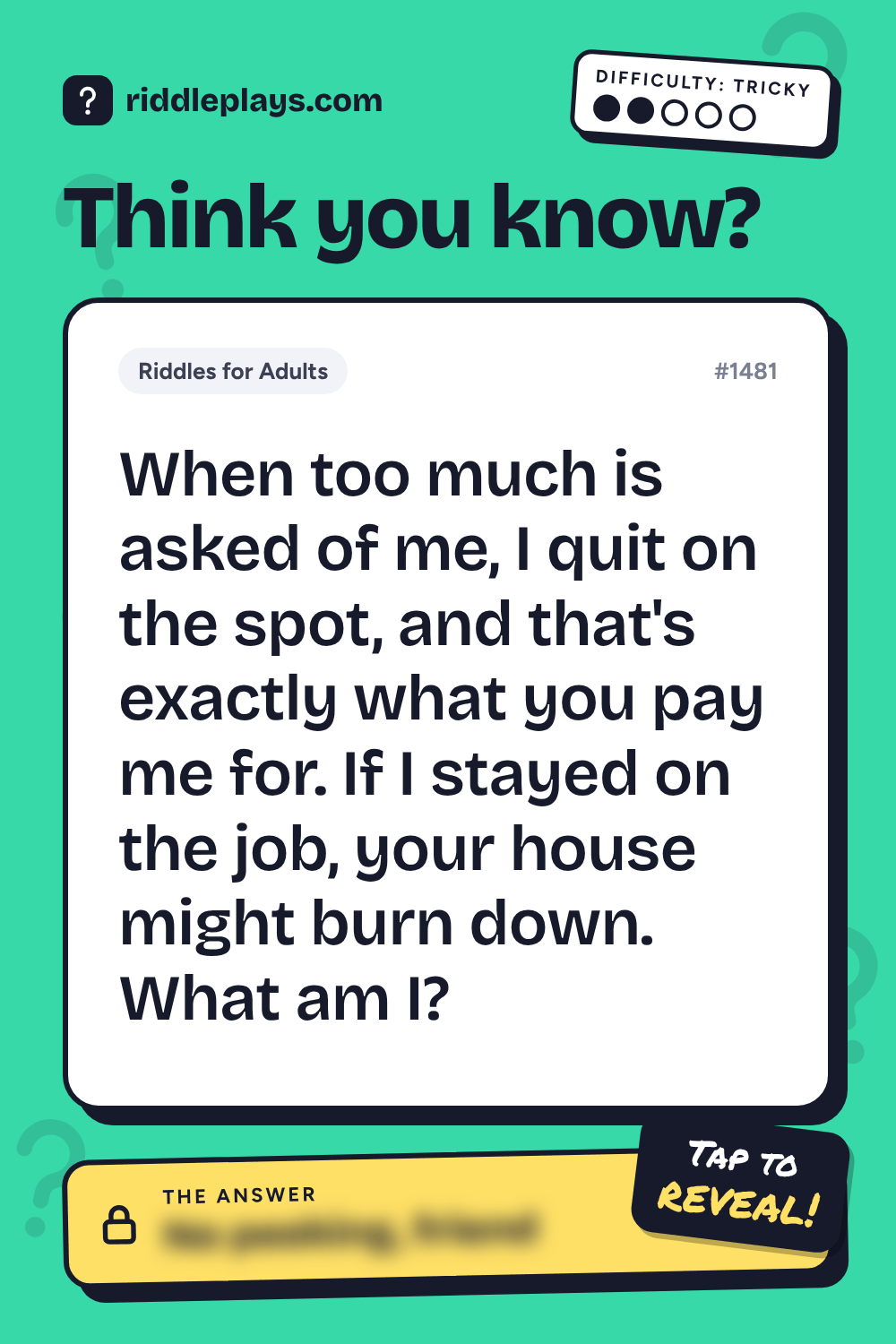 Riddles for Adult: When too much is asked of me, I quit on the spot, and that's exactly what you pay me for. If I stayed on the job, your house might burn down. What am I?