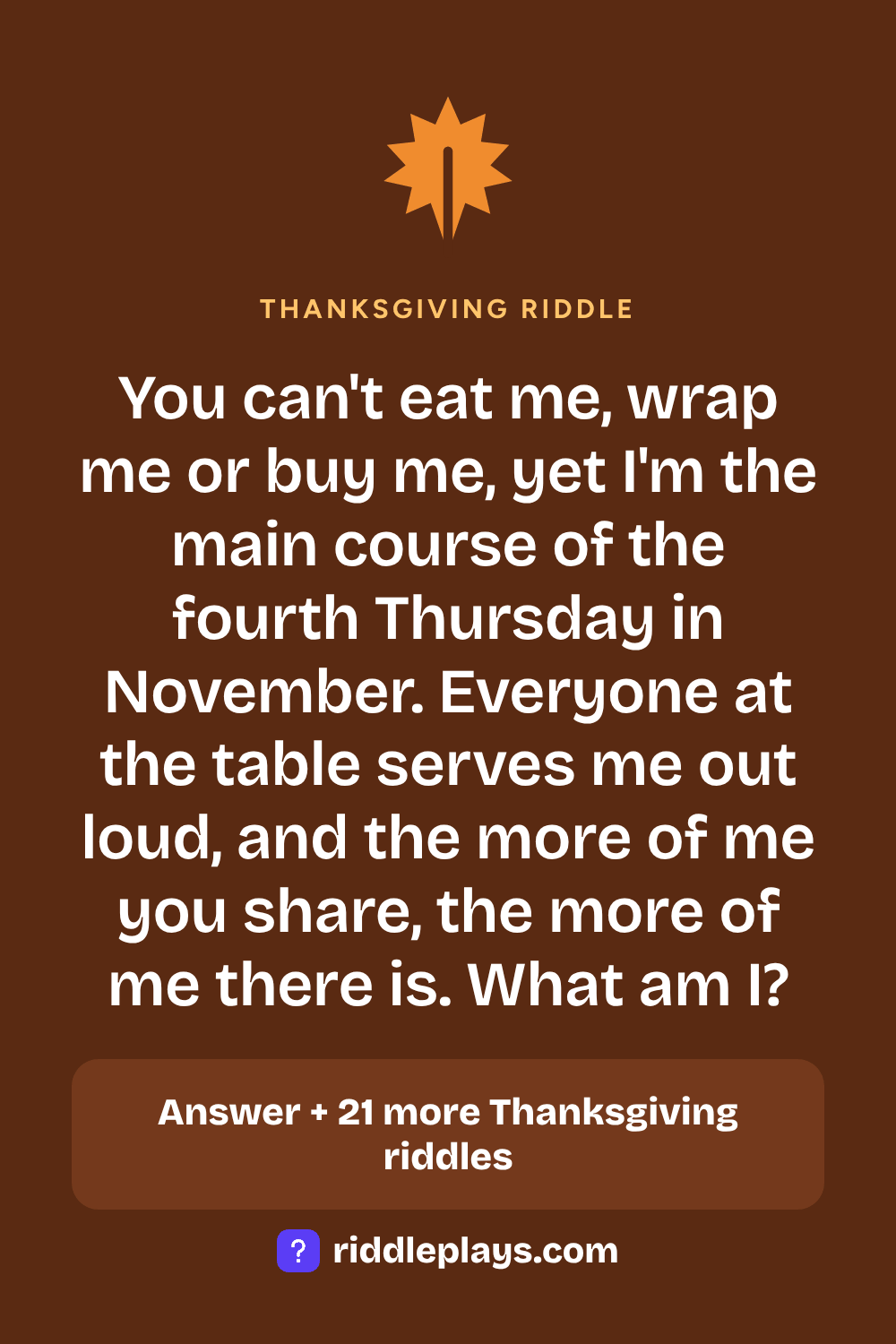 Thanksgiving Riddle: You can't eat me, wrap me or buy me, yet I'm the main course of the fourth Thursday in November. Everyone at the table serves me out loud, and the more of me you share, the more of me there is. What am I?
