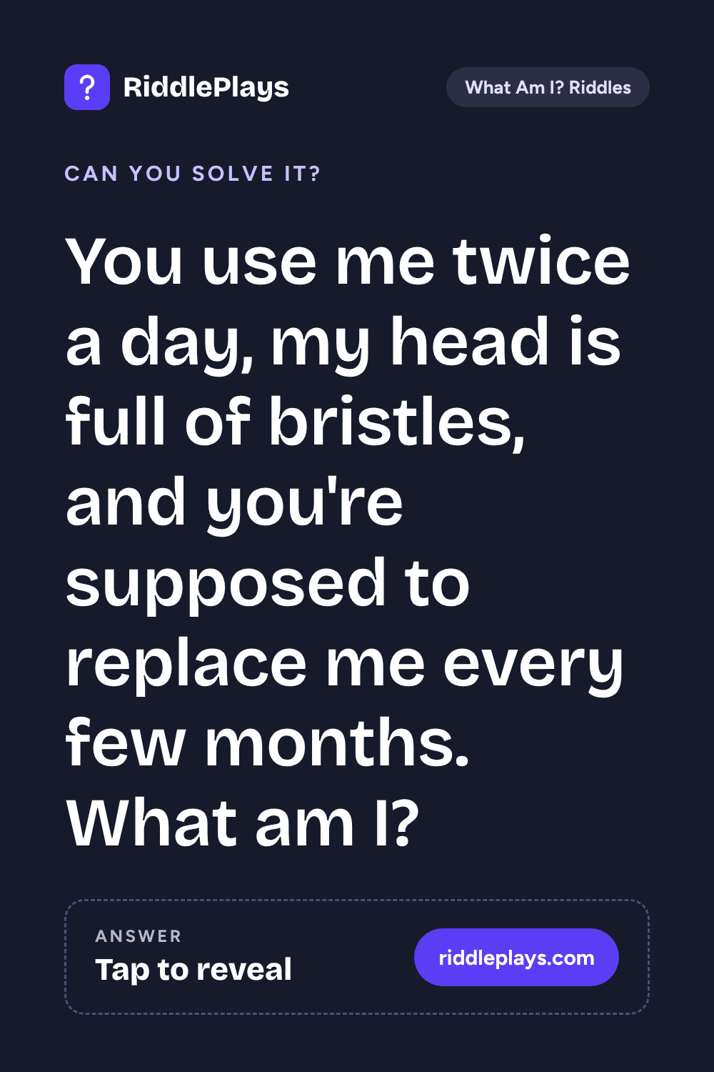 What Am I? Riddle: You use me twice a day, my head is full of bristles, and you're supposed to replace me every few months. What am I?