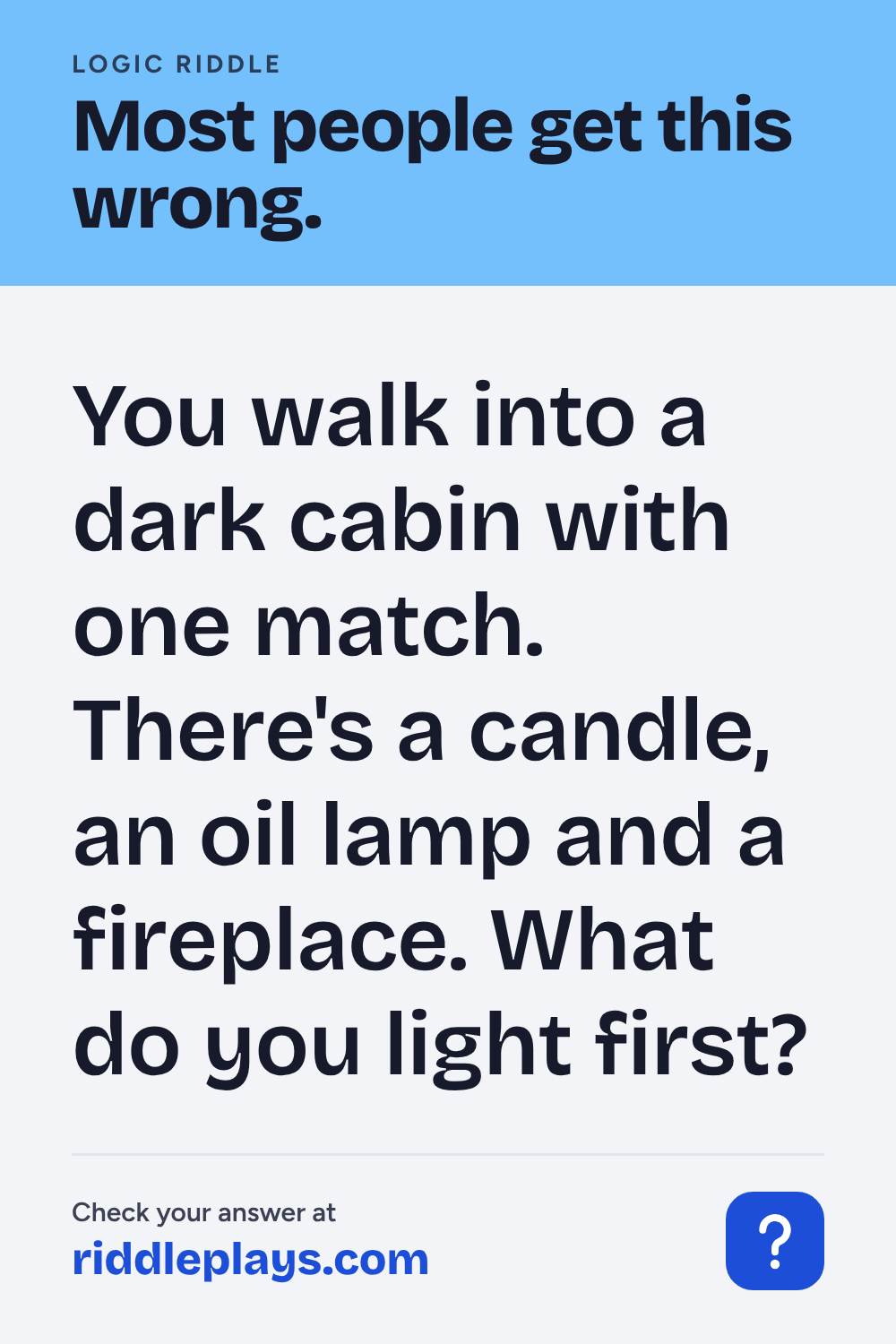 Logic Riddle: You walk into a dark cabin with one match. There's a candle, an oil lamp and a fireplace. What do you light first?